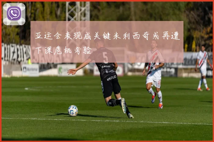 亚运会表现成关键米利西奇或再遭下课危机考验
