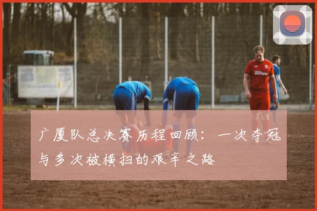 广厦队总决赛历程回顾：一次夺冠与多次被横扫的艰辛之路
