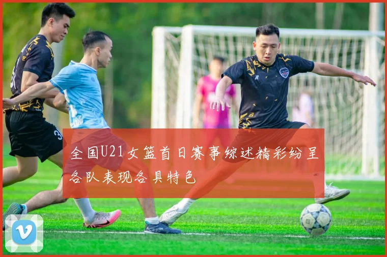 全国U21女篮首日赛事综述精彩纷呈各队表现各具特色