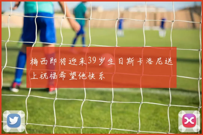 梅西即将迎来39岁生日斯卡洛尼送上祝福希望他快乐
