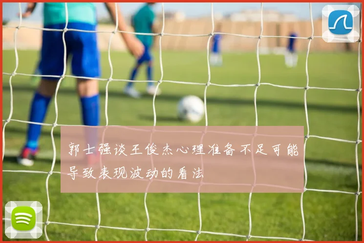 郭士强谈王俊杰心理准备不足可能导致表现波动的看法