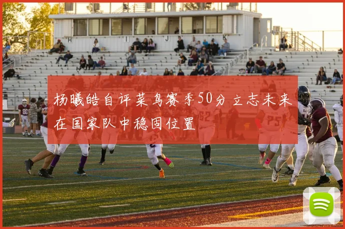 杨曦皓自评菜鸟赛季50分立志未来在国家队中稳固位置