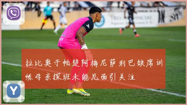 拉比奥于帕楚阿梅尼萨利巴缺席训练母亲探班未能见面引关注