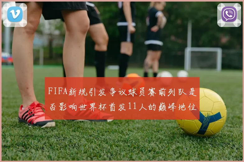 FIFA新规引发争议球员赛前列队是否影响世界杯首发11人的巅峰地位